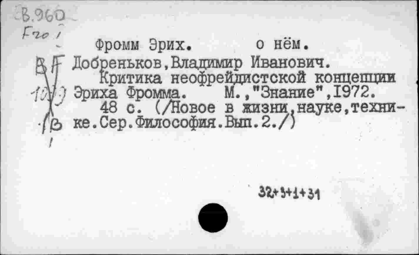 ﻿; &,%о
Фромм Эрих. о нём.
&/Г Добреньков,Владимир Иванович.
д/	Критика неофрейдистской концепции
Э Эриха Фромма.	М.," Знание ”,1972.
Г	48 с. (/Новое в жизни.науке,техни-
ке. Сер. Философия. Вып. 2./)
